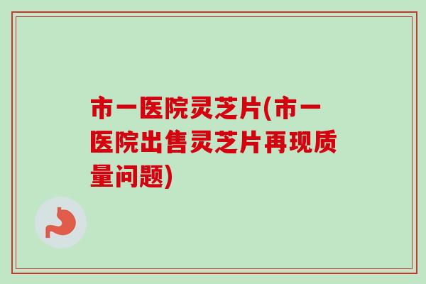 市一医院灵芝片(市一医院出售灵芝片再现质量问题)-第1张图片-卓越灵芝孢子粉