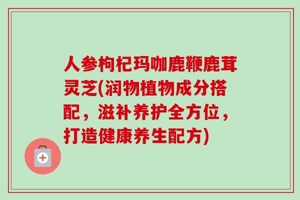 人参枸杞玛咖鹿鞭鹿茸灵芝(润物植物成分搭配，滋补养护全方位，打造健康养生配方)-第1张图片-卓越灵芝孢子粉