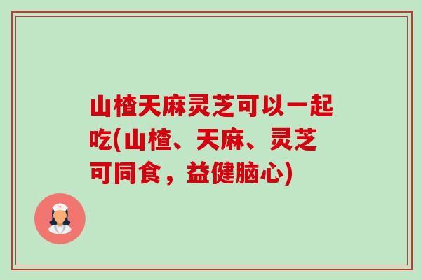 山楂天麻灵芝可以一起吃(山楂、天麻、灵芝可同食,益健脑心)-第1张图片-卓越灵芝孢子粉 山楂天麻灵芝可以一起吃(山楂、天麻、灵芝可同食,益健脑心)-第1张图片-卓越灵芝孢子粉