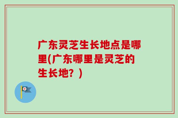 广东灵芝生长地点是哪里(广东哪里是灵芝的生长地？)-第1张图片-卓越灵芝孢子粉
