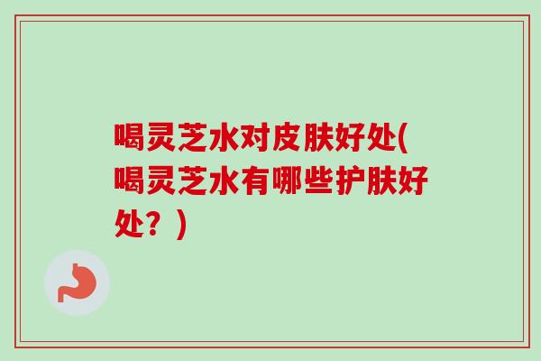 喝灵芝水对皮肤好处(喝灵芝水有哪些护肤好处?)-第1张图片-卓越灵芝孢子粉 喝灵芝水对皮肤好处(喝灵芝水有哪些护肤好处?)-第1张图片-卓越灵芝孢子粉