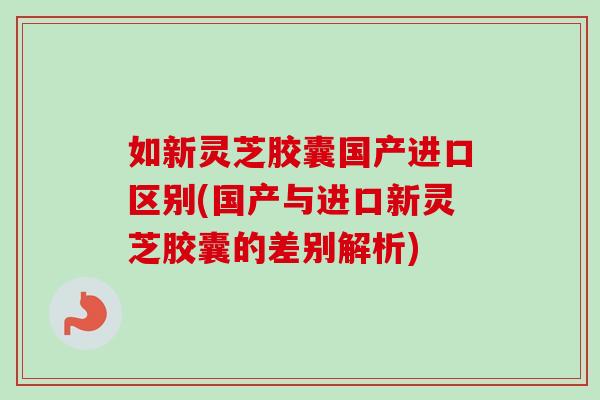 如新灵芝胶囊国产进口区别(国产与进口新灵芝胶囊的差别解析)-第1张图片-卓越灵芝孢子粉 如新灵芝胶囊国产进口区别(国产与进口新灵芝胶囊的差别解析)-第1张图片-卓越灵芝孢子粉