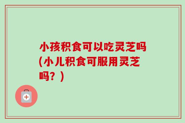 小孩积食可以吃灵芝吗(小儿积食可服用灵芝吗？)-第1张图片-卓越灵芝孢子粉