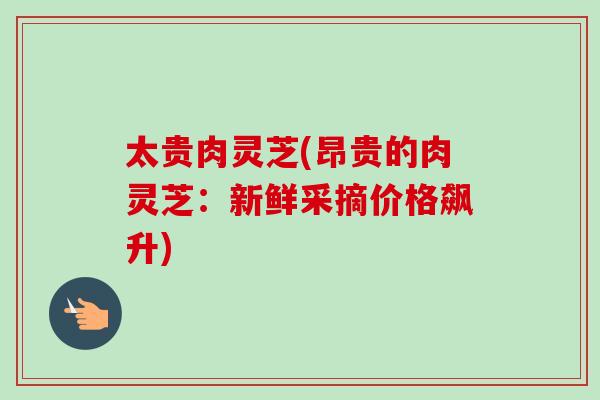 太贵肉灵芝(昂贵的肉灵芝:新鲜采摘价格飙升)-第1张图片-卓越灵芝孢子粉 太贵肉灵芝(昂贵的肉灵芝:新鲜采摘价格飙升)-第1张图片-卓越灵芝孢子粉