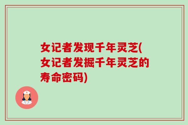 女记者发现千年灵芝(女记者发掘千年灵芝的寿命密码)-第1张图片-卓越灵芝孢子粉