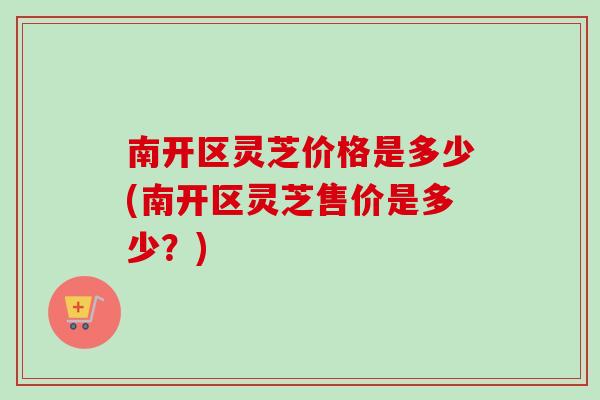 南开区灵芝价格是多少(南开区灵芝售价是多少？)-第1张图片-卓越灵芝孢子粉
