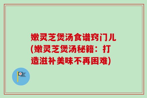 嫩灵芝煲汤食谱窍门儿(嫩灵芝煲汤秘籍:打造滋补美味不再困难)-第1张图片-卓越灵芝孢子粉 嫩灵芝煲汤食谱窍门儿(嫩灵芝煲汤秘籍:打造滋补美味不再困难)-第1张图片-卓越灵芝孢子粉