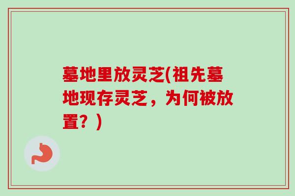 墓地里放灵芝(祖先墓地现存灵芝，为何被放置？)-第1张图片-卓越灵芝孢子粉