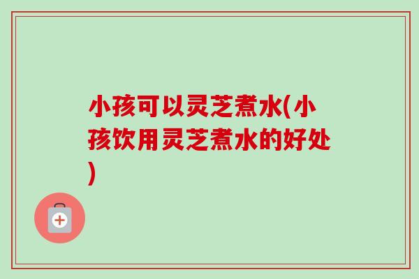 小孩可以灵芝煮水(小孩饮用灵芝煮水的好处)-第1张图片-卓越灵芝孢子粉