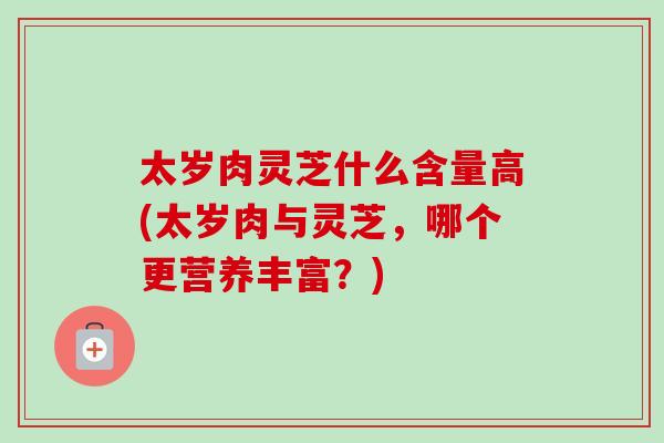 太岁肉灵芝什么含量高(太岁肉与灵芝，哪个更营养丰富？)-第1张图片-卓越灵芝孢子粉