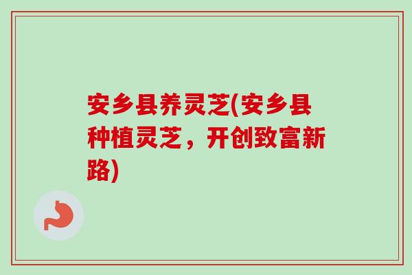 安乡县养灵芝(安乡县种植灵芝，开创致富新路)-第1张图片-卓越灵芝孢子粉