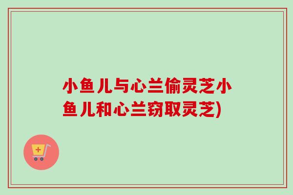 小鱼儿与心兰偷灵芝小鱼儿和心兰窃取灵芝)-第1张图片-卓越灵芝孢子粉