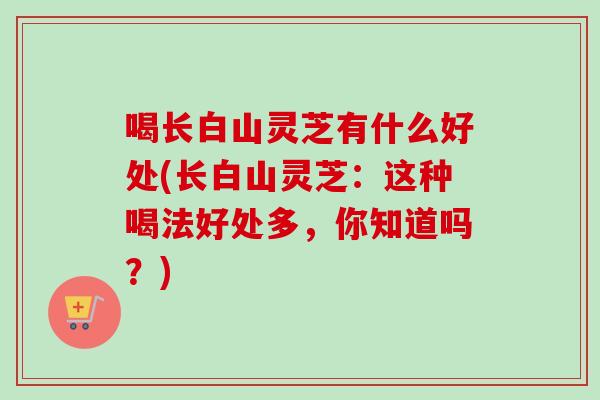 喝长白山灵芝有什么好处(长白山灵芝:这种喝法好处多,你知道吗?)-第1张图片-卓越灵芝孢子粉 喝长白山灵芝有什么好处(长白山灵芝:这种喝法好处多,你知道吗?)-第1张图片-卓越灵芝孢子粉