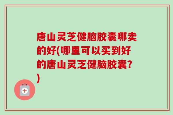 唐山灵芝健脑胶囊哪卖的好(哪里可以买到好的唐山灵芝健脑胶囊?)-第1张图片-卓越灵芝孢子粉 唐山灵芝健脑胶囊哪卖的好(哪里可以买到好的唐山灵芝健脑胶囊?)-第1张图片-卓越灵芝孢子粉