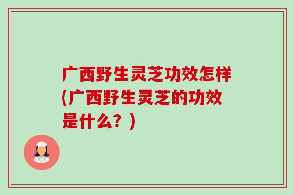 广西野生灵芝功效怎样(广西野生灵芝的功效是什么？)-第1张图片-卓越灵芝孢子粉