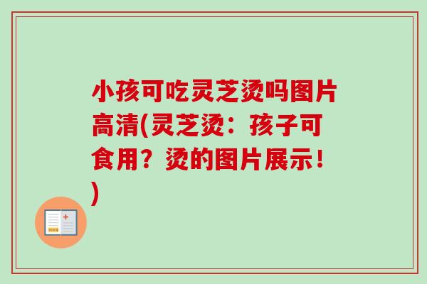 小孩可吃灵芝烫吗图片高清(灵芝烫:孩子可食用?烫的图片展示!)-第1张图片-卓越灵芝孢子粉 小孩可吃灵芝烫吗图片高清(灵芝烫:孩子可食用?烫的图片展示!)-第1张图片-卓越灵芝孢子粉