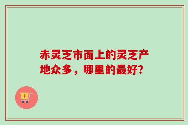 赤灵芝市面上的灵芝产地众多，哪里的最好？-第1张图片-卓越灵芝孢子粉