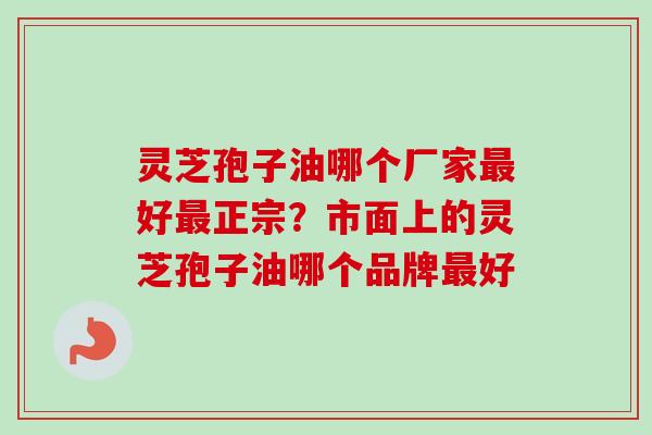 灵芝孢子油哪个厂家最好最正宗？市面上的灵芝孢子油哪个品牌最好-第1张图片-卓越灵芝孢子粉