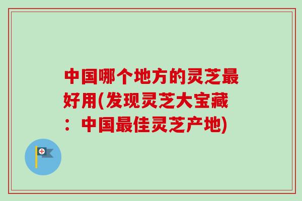 中国哪个地方的灵芝最好用(发现灵芝大宝藏：中国最佳灵芝产地)-第1张图片-卓越灵芝孢子粉