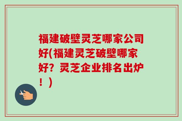 福建破壁灵芝哪家公司好(福建灵芝破壁哪家好？灵芝企业排名出炉！)-第1张图片-卓越灵芝孢子粉