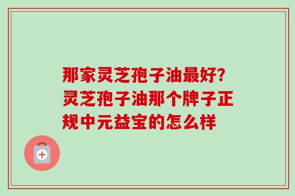那家灵芝孢子油最好?灵芝孢子油那个牌子正规中元益宝的怎么样-第1张图片-卓越灵芝孢子粉 那家灵芝孢子油最好?灵芝孢子油那个牌子正规中元益宝的怎么样-第1张图片-卓越灵芝孢子粉