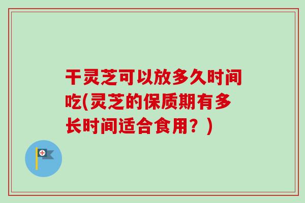 干灵芝可以放多久时间吃(灵芝的保质期有多长时间适合食用？)-第1张图片-卓越灵芝孢子粉