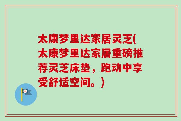 太康梦里达家居灵芝(太康梦里达家居重磅推荐灵芝床垫，跑动中享受舒适空间。)-第1张图片-卓越灵芝孢子粉