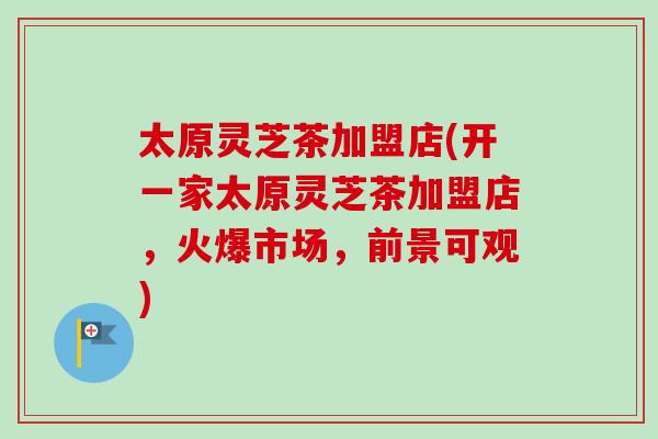 太原灵芝茶加盟店(开一家太原灵芝茶加盟店,火爆市场,前景可观)-第1张图片-卓越灵芝孢子粉 太原灵芝茶加盟店(开一家太原灵芝茶加盟店,火爆市场,前景可观)-第1张图片-卓越灵芝孢子粉