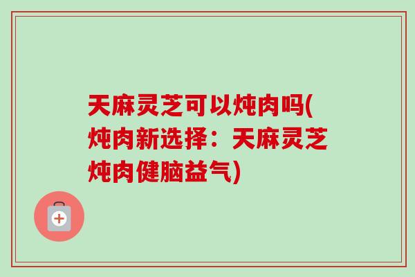 天麻灵芝可以炖肉吗(炖肉新选择：天麻灵芝炖肉健脑益气)-第1张图片-卓越灵芝孢子粉
