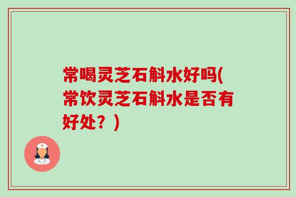 常喝灵芝石斛水好吗(常饮灵芝石斛水是否有好处？)-第1张图片-卓越灵芝孢子粉