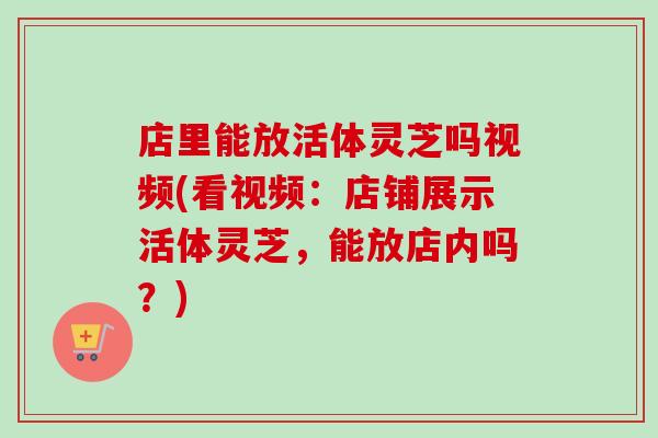 店里能放活体灵芝吗视频(看视频：店铺展示活体灵芝，能放店内吗？)-第1张图片-卓越灵芝孢子粉