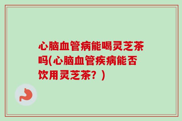 心脑血管病能喝灵芝茶吗(心脑血管疾病能否饮用灵芝茶?)-第1张图片-卓越灵芝孢子粉 心脑血管病能喝灵芝茶吗(心脑血管疾病能否饮用灵芝茶?)-第1张图片-卓越灵芝孢子粉