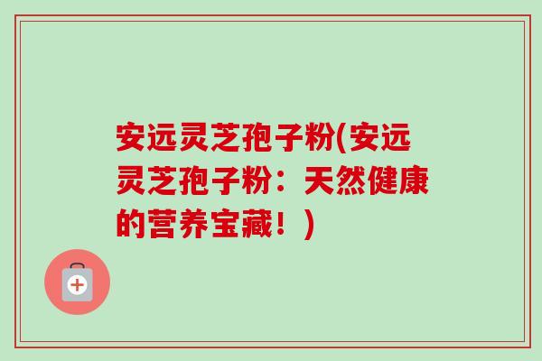 安远灵芝孢子粉(安远灵芝孢子粉：天然健康的营养宝藏！)-第1张图片-卓越灵芝孢子粉