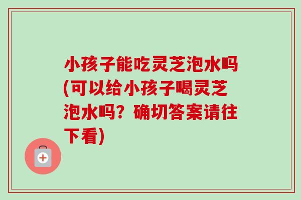 小孩子能吃灵芝泡水吗(可以给小孩子喝灵芝泡水吗?确切答案请往下看)-第1张图片-卓越灵芝孢子粉 小孩子能吃灵芝泡水吗(可以给小孩子喝灵芝泡水吗?确切答案请往下看)-第1张图片-卓越灵芝孢子粉