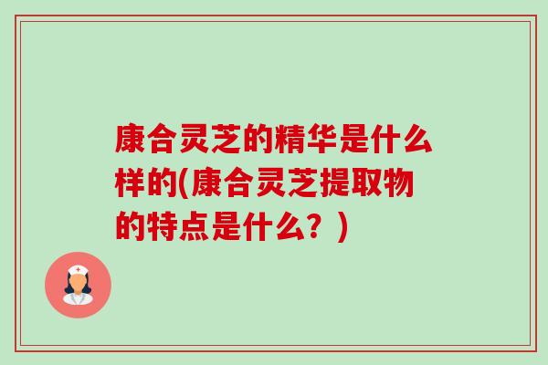 康合灵芝的精华是什么样的(康合灵芝提取物的特点是什么？)-第1张图片-卓越灵芝孢子粉