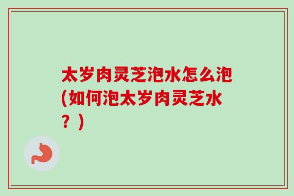 太岁肉灵芝泡水怎么泡(如何泡太岁肉灵芝水？)-第1张图片-卓越灵芝孢子粉