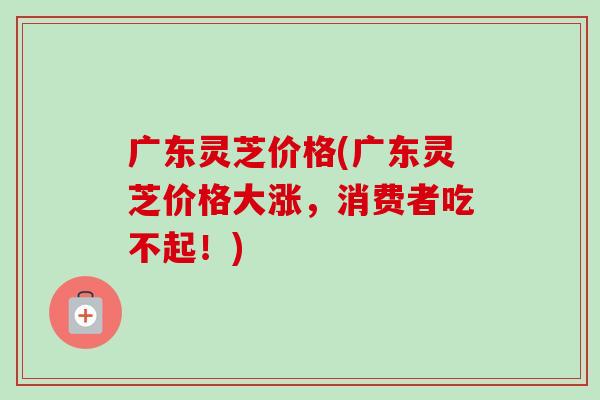 广东灵芝价格(广东灵芝价格大涨,消费者吃不起!)-第1张图片-卓越灵芝孢子粉 广东灵芝价格(广东灵芝价格大涨,消费者吃不起!)-第1张图片-卓越灵芝孢子粉