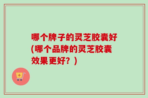 哪个牌子的灵芝胶囊好(哪个品牌的灵芝胶囊效果更好？)-第1张图片-卓越灵芝孢子粉