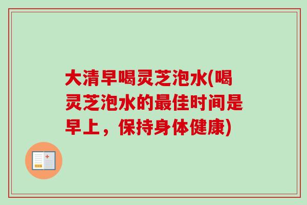 大清早喝灵芝泡水(喝灵芝泡水的最佳时间是早上，保持身体健康)-第1张图片-卓越灵芝孢子粉