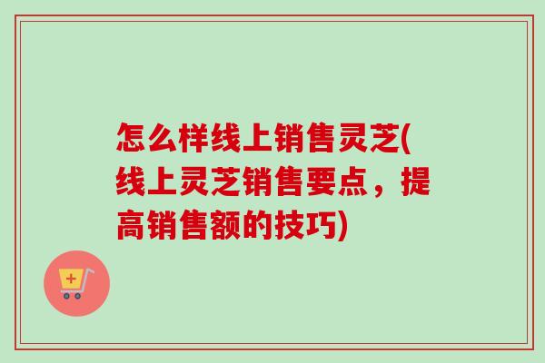怎么样线上销售灵芝(线上灵芝销售要点,提高销售额的技巧)-第1张图片-卓越灵芝孢子粉 怎么样线上销售灵芝(线上灵芝销售要点,提高销售额的技巧)-第1张图片-卓越灵芝孢子粉