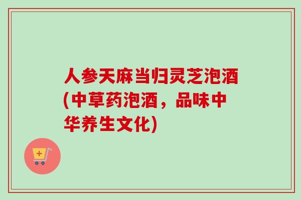 人参天麻当归灵芝泡酒(中草药泡酒，品味中华养生文化)-第1张图片-卓越灵芝孢子粉