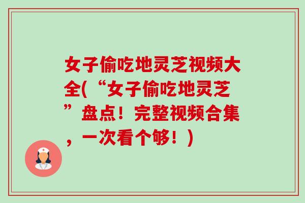 女子偷吃地灵芝视频大全(“女子偷吃地灵芝”盘点！完整视频合集，一次看个够！)-第1张图片-卓越灵芝孢子粉