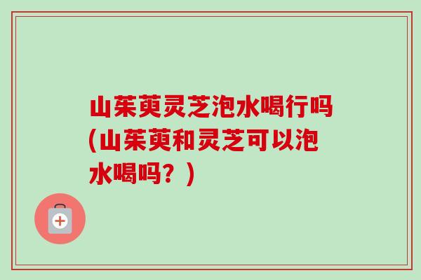 山茱萸灵芝泡水喝行吗(山茱萸和灵芝可以泡水喝吗？)-第1张图片-卓越灵芝孢子粉