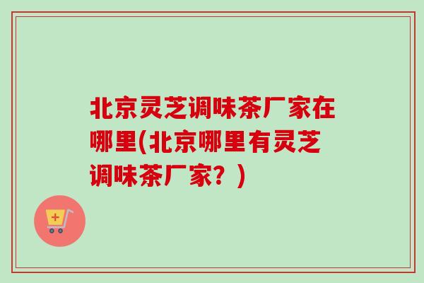 北京灵芝调味茶厂家在哪里(北京哪里有灵芝调味茶厂家?)-第1张图片-卓越灵芝孢子粉 北京灵芝调味茶厂家在哪里(北京哪里有灵芝调味茶厂家?)-第1张图片-卓越灵芝孢子粉