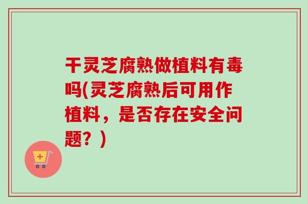 干灵芝腐熟做植料有毒吗(灵芝腐熟后可用作植料，是否存在安全问题？)-第1张图片-卓越灵芝孢子粉