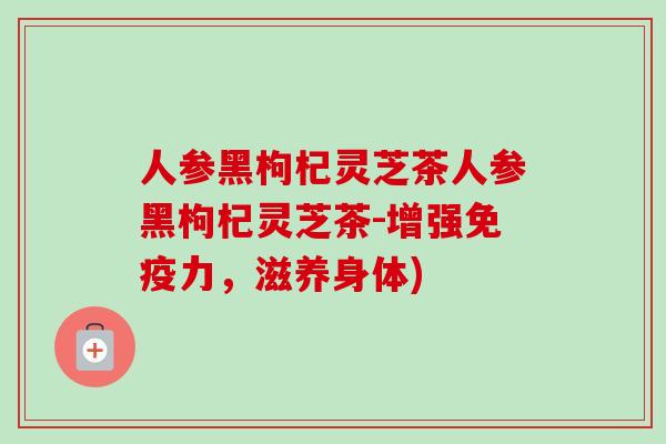 人参黑枸杞灵芝茶人参黑枸杞灵芝茶-增强免疫力,滋养身体)-第1张图片-卓越灵芝孢子粉 人参黑枸杞灵芝茶人参黑枸杞灵芝茶-增强免疫力,滋养身体)-第1张图片-卓越灵芝孢子粉