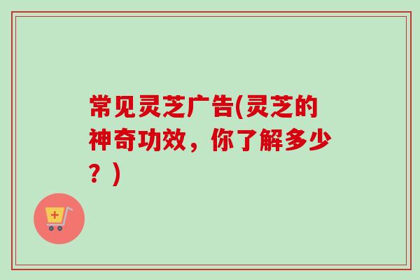 常见灵芝广告(灵芝的神奇功效,你了解多少?)-第1张图片-卓越灵芝孢子粉 常见灵芝广告(灵芝的神奇功效,你了解多少?)-第1张图片-卓越灵芝孢子粉
