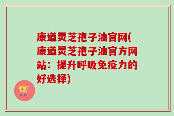 康道灵芝孢子油官网(康道灵芝孢子油官方网站:提升呼吸免疫力的好选择)-第1张图片-卓越灵芝孢子粉 康道灵芝孢子油官网(康道灵芝孢子油官方网站:提升呼吸免疫力的好选择)-第1张图片-卓越灵芝孢子粉