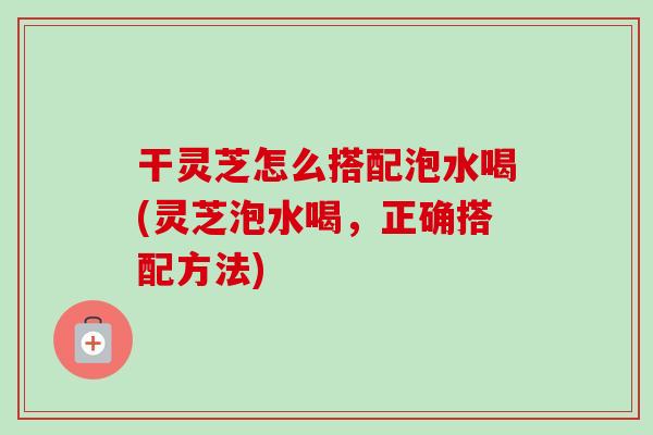 干灵芝怎么搭配泡水喝(灵芝泡水喝,正确搭配方法)-第1张图片-卓越灵芝孢子粉 干灵芝怎么搭配泡水喝(灵芝泡水喝,正确搭配方法)-第1张图片-卓越灵芝孢子粉