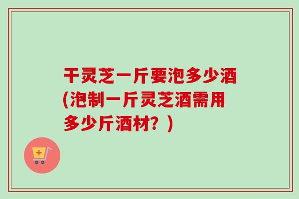 干灵芝一斤要泡多少酒(泡制一斤灵芝酒需用多少斤酒材?)-第1张图片-卓越灵芝孢子粉 干灵芝一斤要泡多少酒(泡制一斤灵芝酒需用多少斤酒材?)-第1张图片-卓越灵芝孢子粉